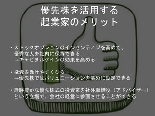 ・ストックオプションのインセンティブを高めて、
優秀な人を社内に保持できる
→キャピタルゲインの効果を高める
・投資を受けやすくなる
→優先株ではバリュエーションを高めに設定できる
・経験豊かな優先株式の投資家を社外取締役（アドバイザー）
という立場で、会社の経営に参画させることができる
優先株を活用する
起業家のメリット
 