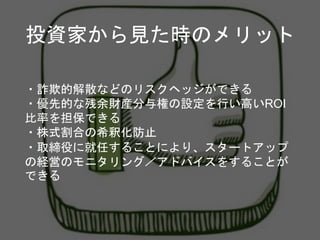 投資家から見た時のメリット
・詐欺的解散などのリスクヘッジができる
・優先的な残余財産分与権の設定を行い高いROI
比率を担保できる
・株式割合の希釈化防止
・取締役に就任することにより、スタートアップ
の経営のモニタリング／アドバイスをすることが
できる
 