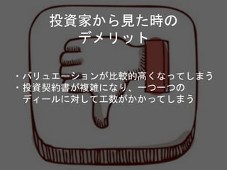 投資家から見た時の
デメリット
・バリュエーションが比較的高くなってしまう
・投資契約書が複雑になり、一つ一つの
ディールに対して工数がかかってしまう
 