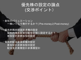 優先株の設定の論点
(交渉ポイント）
・会社のバリュエーション
一株いくらで発行するか？( Pre-moneyとPost-money)
・優先的残余財産請求権の設定
優先的残余財産分配を何倍に設定するか？
参加型か非参加型の設定
・優先的配当金請求権の設定
参加型か非参加型の設定
配当金の累積型か非累積型か
 
