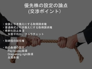 ・金銭と引き換えにする取得請求権
・普通株式と引き換えにする取得請求権
・希釈化防止条項
加重平均か、フルラチェット
・取締役の就任権
・他の条項の設定
Pay-to-play条項
Drag-along right条項
先買条項
優先株の設定の論点
(交渉ポイント）
 