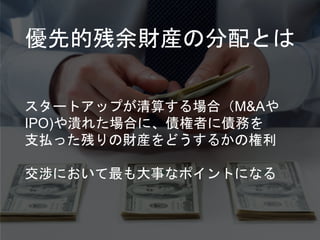 優先的残余財産の分配とは
スタートアップが清算する場合（M&Aや
IPO)や潰れた場合に、債権者に債務を
支払った残りの財産をどうするかの権利
交渉において最も大事なポイントになる
 