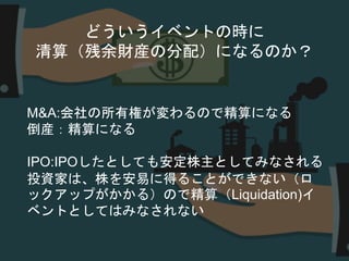 どういうイベントの時に
清算（残余財産の分配）になるのか？
M&A:会社の所有権が変わるので精算になる
倒産：精算になる
IPO:IPOしたとしても安定株主としてみなされる
投資家は、株を安易に得ることができない（ロ
ックアップがかかる）ので精算（Liquidation)イ
ベントとしてはみなされない
 