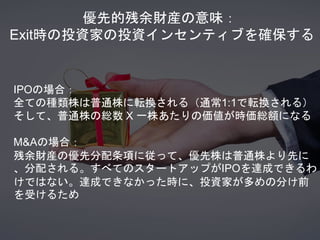 優先的残余財産の意味：
Exit時の投資家の投資インセンティブを確保する
IPOの場合：
全ての種類株は普通株に転換される（通常1:1で転換される）
そして、普通株の総数 X 一株あたりの価値が時価総額になる
M&Aの場合：
残余財産の優先分配条項に従って、優先株は普通株より先に
、分配される。すべてのスタートアップがIPOを達成できるわ
けではない。達成できなかった時に、投資家が多めの分け前
を受けるため
 