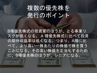 複数の優先株を
発行のポイント
B種優先株式の投資家のほうが、とる事業リ
スクが低くなる。 A 種優先株式に比べて投資
の期待収益率は低くなる。つまり、A種に比
べて、より高い一株あたりの株価で株を買う
ことになる。その高い株価を正当化するため
に、B種優先株のほうが、シニアになる。
 