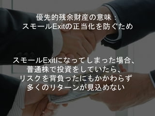 スモールExitになってしまった場合、
普通株で投資をしていたら、
リスクを背負ったにもかかわらず
多くのリターンが見込めない
優先的残余財産の意味：
スモールExitの正当化を防ぐため
 