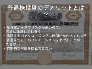 普通株投資のデメリットとは
？
・投資家から見てリスクが高いので、
投資に躊躇してしまう
・躊躇するのでクロージングに時間がかかってしまう
・普通株だと、バリュエーションを上げることが
できない
・詐欺的な解散を防止できない
 