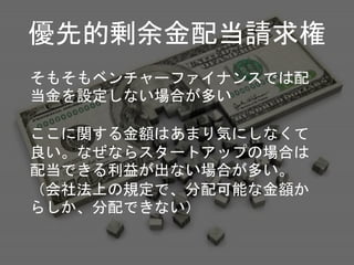 そもそもベンチャーファイナンスでは配
当金を設定しない場合が多い
ここに関する金額はあまり気にしなくて
良い。なぜならスタートアップの場合は
配当できる利益が出ない場合が多い。
（会社法上の規定で、分配可能な金額か
らしか、分配できない）
優先的剰余金配当請求権
 