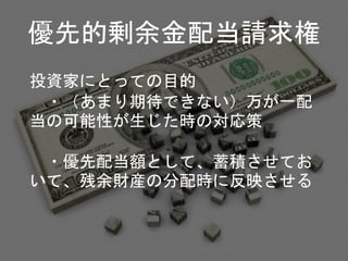 投資家にとっての目的
・（あまり期待できない）万が一配
当の可能性が生じた時の対応策
・優先配当額として、蓄積させてお
いて、残余財産の分配時に反映させる
優先的剰余金配当請求権
 