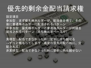 優先的剰余金配当請求権
設定項目
参加型：まず優先株ホルダーが、配当金を得て、その
後に普通株ホルダーに配当されるパターン
非参加型：優先株ホルダーと普通株ホルダーが同額を
配当されるパターン（持ち株比率ベースで）
累積型：配当できなかった時に翌年に持ち越せる
→ずっと積もってしまう（最後の優先分配の時に、分
配される）
非累積型：配当できなかった時に翌年に持ち越せない
 