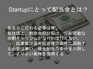 Startupにとって配当金とは？
あまりこだわる必要は無い
会社法上、剰余金の分配は、分配可能な
余剰キャッシュがなければ行えない。
→ 起業家は優先配当権の条件に固執す
る必要は無い、優先配当の条件を利用し
て、よりよい条件を獲得する
 