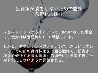 投資家が損をしないための施策
希釈化の防止
スタートアップがうまくいって、IPOになった場合
は、優先株は普通株に1:1で転換される。
しかし、ダウンランドファイナンス（新しいラウン
ドで、その前の発行株価を下回る価格で、投資家に
株式を発行する資金調達）の場合に投資家の持ち分
が希釈化しないように調整される。
 