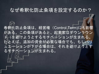 希釈化防止条項は、経営権（Control Term)にも影響
がある。この条項があると、起業家はダウンラウン
ド（を避けようとするモチベーションが生まれる。
たとえば、追加の資金が必要な場合でも、もしバリ
ュエーションが下がる場合は、それを避けようとす
るモチベーションが生まれる。
なぜ希釈化防止条項を設定するのか？
 