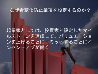 起業家としては、投資家と設定したマイ
ルストーンを達成して、バリュエーショ
ンを上げることにコミットすることにイ
ンセンティブが働く
なぜ希釈化防止条項を設定するのか？
 
