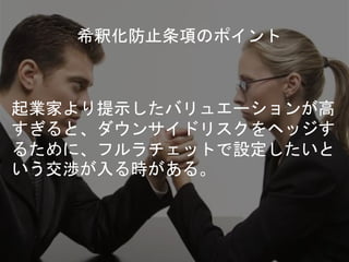 希釈化防止条項のポイント
起業家より提示したバリュエーションが高
すぎると、ダウンサイドリスクをヘッジす
るために、フルラチェットで設定したいと
いう交渉が入る時がある。
 