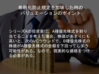 希釈化防止規定を加味した時の
バリュエーションのポイント
シリーズAの投資家に、A種優先株式を割り
当てることを考えた場合、株価があまりにも
高いと、次のVCラウンドで、B種優先株式の
株価がA種優先株式の金額を下回ってしまう
可能性がある。なので、現実的な価格をつけ
る必要がある。
 