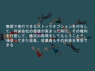 無償で発行できるストックオプションを付与し
て、将来会社の価値が高まった時に、その権利
を行使して、株式の取得をしてもらうことで、
頑張ってきた役員、従業員もその利益を享受で
きる
 