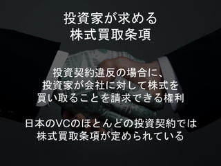 投資家が求める
株式買取条項
投資契約違反の場合に、
投資家が会社に対して株式を
買い取ることを請求できる権利
日本のVCのほとんどの投資契約では
株式買取条項が定められている
 