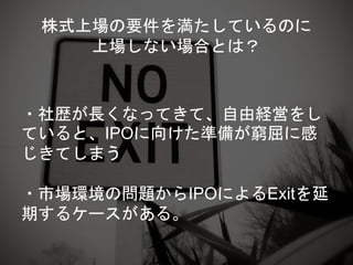 株式上場の要件を満たしているのに
上場しない場合とは？
・社歴が長くなってきて、自由経営をし
ていると、IPOに向けた準備が窮屈に感
じきてしまう
・市場環境の問題からIPOによるExitを延
期するケースがある。
 