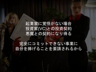 起業家に覚悟がない場合
投資家(VC)との投資契約
悪魔との契約になり得る
完全にコミットできない事業に
自分を捧げることを要請されるから
 