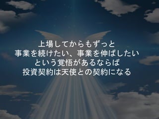 上場してからもずっと
事業を続けたい、事業を伸ばしたい
という覚悟があるならば
投資契約は天使との契約になる
 