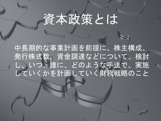 資本政策とは
中長期的な事業計画を前提に、株主構成、
発行株式数、資金調達などについて、検討
し、いつ、誰に、どのような手法で、実施
していくかを計画していく財務戦略のこと
 