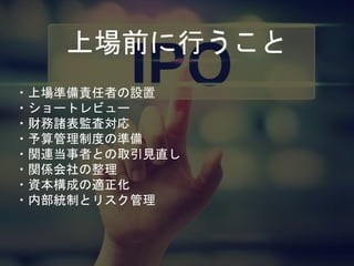 上場前に行うこと
・上場準備責任者の設置
・ショートレビュー
・財務諸表監査対応
・予算管理制度の準備
・関連当事者との取引見直し
・関係会社の整理
・資本構成の適正化
・内部統制とリスク管理
 