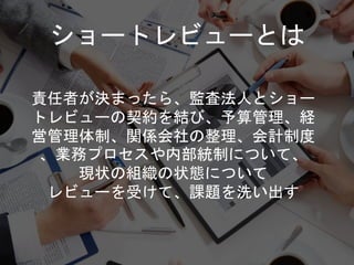 責任者が決まったら、監査法人とショー
トレビューの契約を結び、予算管理、経
営管理体制、関係会社の整理、会計制度
、業務プロセスや内部統制について、
現状の組織の状態について
レビューを受けて、課題を洗い出す
ショートレビューとは
 