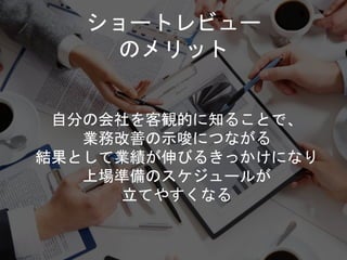 ショートレビュー
のメリット
自分の会社を客観的に知ることで、
業務改善の示唆につながる
結果として業績が伸びるきっかけになり
上場準備のスケジュールが
立てやすくなる
 