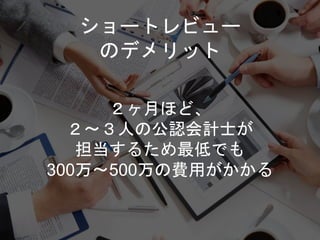 ショートレビュー
のデメリット
２ヶ月ほど、
２〜３人の公認会計士が
担当するため最低でも
300万〜500万の費用がかかる
 