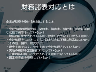 企業が監査を受ける体制にすること
・会計処理の根拠資料（契約書、請求書、領収書）が検証可能
な状態で保管されているか？
・網羅的に保管されているか？数字だけでなく日付も正確か？
・会計処理をしたとしても、勘定科目に不明な残高はないか？
（その他、諸口、雑費など）
・現金主義でなく、発生主義で会計処理されているか？
・実地の棚卸を定期的に行なっているか？
・在庫の払い出しと受け入れを正確に行なっているか？
・固定費資産を管理しているか？
財務諸表対応とは
 