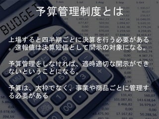 予算管理制度とは
上場すると四半期ごとに決算を行う必要がある
。速報値は決算短信として開示の対象になる。
予算管理をしなければ、適時適切な開示ができ
ないということになる。
予算は、大枠でなく、事業や商品ごとに管理す
る必要がある
 