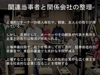 関連当事者と関係会社の整理
上場前はオーナーの個人会社や、親族、友人との取引が残
っている。
しかし、原則として、オーナーやその親族が代表を務める
企業との取引は解消が求められる。
上場準備段階で、取引を解消しておく方が、証券会社の引
受審査や、東証の審査でも余計な手間が減る
上場することは、オーナー個人の私的企業から広く株主を
募る社会的な企業になることを理解する
 