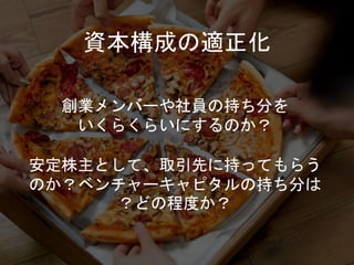 資本構成の適正化
創業メンバーや社員の持ち分を
いくらくらいにするのか？
安定株主として、取引先に持ってもらう
のか？ベンチャーキャピタルの持ち分は
？どの程度か？
 