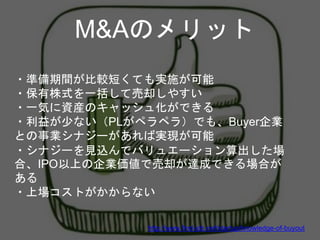 M&Aのメリット
・準備期間が比較短くても実施が可能
・保有株式を一括して売却しやすい
・一気に資産のキャッシュ化ができる
・利益が少ない（PLがペラペラ）でも、Buyer企業
との事業シナジーがあれば実現が可能
・シナジーを見込んでバリュエーション算出した場
合、IPO以上の企業価値で売却が達成できる場合が
ある
・上場コストがかからない
http://www.find-job.net/startup/knowledge-of-buyout
 