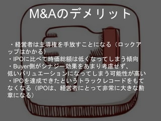 M&Aのデメリット
・経営者は主導権を手放すことになる（ロックア
ップはかかる）
・IPOに比べて時価総額は低くなってしまう傾向
・Buyer側がシナジー効果をあまり考慮せず、
低いバリュエーションになってしまう可能性が高い
・IPOを達成できたというトラックレコードをもて
なくなる（IPOは、経営者にとって非常に大きな勲
章になる）
 