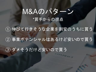 M&Aのパターン
① 伸びて行きそうな企業を割安のうちに買う
② 事業ポテンシャルはあるけど安いので買う
③ ダメそうだけど安いので買う
*買手からの視点
 