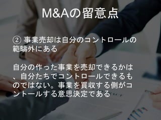 M&Aの留意点
② 事業売却は自分のコントロールの
範疇外にある
自分の作った事業を売却できるかは
、自分たちでコントロールできるも
のではない。事業を買収する側がコ
ントールする意思決定である
 