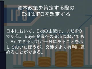 資本政策を策定する際の
ExitはIPOを想定する
日本において、Exitの主流は、まだIPO
である。 Buyer企業への交渉においても
、Exitできる可能が十分にあることを示
しておいたほうが、交渉をより有利に進
めることができる。
 