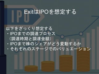 以下をざっくり想定する
・IPOまでの調達プロセス
（調達時期と調達金額）
・IPOまで株のシェアがどう変動するか
・それぞれのステージでのバリュエーション
ExitはIPOを想定する
 