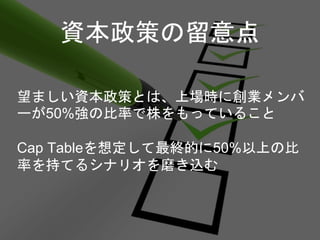 資本政策の留意点
望ましい資本政策とは、上場時に創業メンバ
ーが50%強の比率で株をもっていること
Cap Tableを想定して最終的に50%以上の比
率を持てるシナリオを磨き込む
 