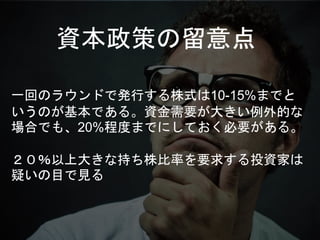 資本政策の留意点
一回のラウンドで発行する株式は10-15%までと
いうのが基本である。資金需要が大きい例外的な
場合でも、20%程度までにしておく必要がある。
２０％以上大きな持ち株比率を要求する投資家は
疑いの目で見る
 