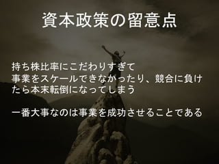 資本政策の留意点
持ち株比率にこだわりすぎて
事業をスケールできなかったり、競合に負け
たら本末転倒になってしまう
一番大事なのは事業を成功させることである
 