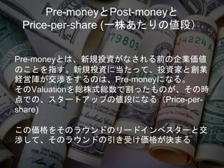 Pre-moneyとPost-moneyと
Price-per-share (一株あたりの値段）
Pre-moneyとは、新規投資がなされる前の企業価値
のことを指す。新規投資に当たって、投資家と創業
経営陣が交渉をするのは、Pre-moneyになる。
そのValuationを総株式総数で割ったものが、その時
点での、スタートアップの値段になる（Price-per-
share)
この価格をそのラウンドのリードインベスターと交
渉して、そのラウンドの引き受け価格が決まる
 