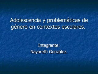 Adolescencia y problemáticas de género en contextos escolares.  Integrante: Nayareth González. 