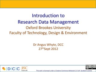 Introduction to
    Research Data Management
          Oxford Brookes University
Faculty of Technology, Design & Environment

             Dr Angus Whyte, DCC
                 27thSept 2012




              This work is licensed under a Creative Commons Attribution 2.5 UK: Scotland License
 