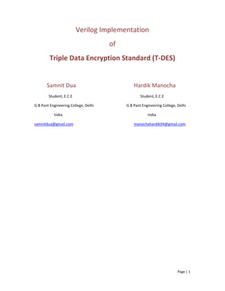 Page | 1
Verilog Implementation
of
Triple Data Encryption Standard (T-DES)
Samnit Dua Hardik Manocha
Student, E.C.E Student, E.C.E
G B Pant Engineering College, Delhi G B Pant Engineering College, Delhi
India India
samnitdua@gmail.com manochahardik94@gmail.com
 