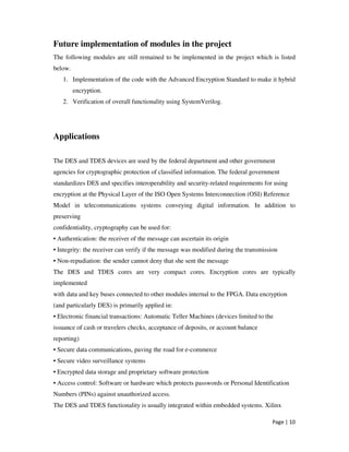 Page | 10
Future implementation of modules in the project
The following modules are still remained to be implemented in the project which is listed
below.
1. Implementation of the code with the Advanced Encryption Standard to make it hybrid
encryption.
2. Verification of overall functionality using SystemVerilog.
Applications
The DES and TDES devices are used by the federal department and other government
agencies for cryptographic protection of classified information. The federal government
standardizes DES and specifies interoperability and security-related requirements for using
encryption at the Physical Layer of the ISO Open Systems Interconnection (OSI) Reference
Model in telecommunications systems conveying digital information. In addition to
preserving
confidentiality, cryptography can be used for:
• Authentication: the receiver of the message can ascertain its origin
• Integrity: the receiver can verify if the message was modified during the transmission
• Non-repudiation: the sender cannot deny that she sent the message
The DES and TDES cores are very compact cores. Encryption cores are typically
implemented
with data and key buses connected to other modules internal to the FPGA. Data encryption
(and particularly DES) is primarily applied in:
• Electronic financial transactions: Automatic Teller Machines (devices limited to the
issuance of cash or travelers checks, acceptance of deposits, or account balance
reporting)
• Secure data communications, paving the road for e-commerce
• Secure video surveillance systems
• Encrypted data storage and proprietary software protection
• Access control: Software or hardware which protects passwords or Personal Identification
Numbers (PINs) against unauthorized access.
The DES and TDES functionality is usually integrated within embedded systems. Xilinx
 