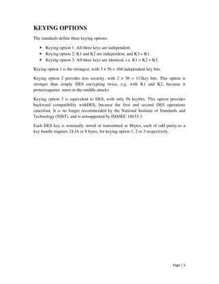 Page | 5
KEYING OPTIONS
The standards define three keying options:
• Keying option 1: All three keys are independent.
• Keying option 2: K1 and K2 are independent, and K3 = K1.
• Keying option 3: All three keys are identical, i.e. K1 = K2 = K3.
Keying option 1 is the strongest, with 3 × 56 = 168 independent key bits.
Keying option 2 provides less security, with 2 × 56 = 112key bits. This option is
stronger than simply DES encrypting twice, e.g. with K1 and K2, because it
protectsagainst meet-in-the-middle attacks.
Keying option 3 is equivalent to DES, with only 56 keybits. This option provides
backward compatibility withDES, because the first and second DES operations
cancelout. It is no longer recommended by the National Institute of Standards and
Technology (NIST), and is notsupported by ISO/IEC 18033-3.
Each DES key is nominally stored or transmitted as 8bytes, each of odd parity,so a
key bundle requires 24,16 or 8 bytes, for keying option 1, 2 or 3 respectively.
 