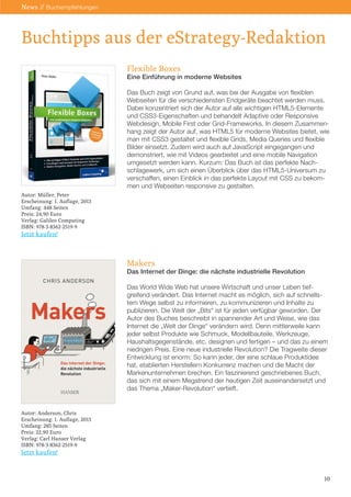 Buchtipps aus der eStrategy-Redaktion
10
News // Buchempfehlungen
Flexible Boxes
Eine Einführung in moderne Websites
Das Buch zeigt von Grund auf, was bei der Ausgabe von flexiblen
Webseiten für die verschiedensten Endgeräte beachtet werden muss.
Dabei konzentriert sich der Autor auf alle wichtigen HTML5-Elemente
und CSS3-Eigenschaften und behandelt Adaptive oder Responsive
Webdesign, Mobile First oder Grid-Frameworks. In diesem Zusammen-
hang zeigt der Autor auf, was HTML5 für moderne Websites bietet, wie
man mit CSS3 gestaltet und flexible Grids, Media Queries und flexible
Bilder einsetzt. Zudem wird auch auf JavaScript eingegangen und
demonstriert, wie mit Videos gearbeitet und eine mobile Navigation
umgesetzt werden kann. Kurzum: Das Buch ist das perfekte Nach-
schlagewerk, um sich einen Überblick über das HTML5-Universum zu
verschaffen, einen Einblick in das perfekte Layout mit CSS zu bekom-
men und Webseiten responsive zu gestalten.
Makers
Das Internet der Dinge: die nächste industrielle Revolution
Das World Wide Web hat unsere Wirtschaft und unser Leben tief-
greifend verändert. Das Internet macht es möglich, sich auf schnells-
tem Wege selbst zu informieren, zu kommunizieren und Inhalte zu
publizieren. Die Welt der „Bits“ ist für jeden verfügbar geworden. Der
Autor des Buches beschreibt in spannender Art und Weise, wie das
Internet die „Welt der Dinge“ verändern wird. Denn mittlerweile kann
jeder selbst Produkte wie Schmuck, Modellbauteile, Werkzeuge,
Haushaltsgegenstände, etc. designen und fertigen – und das zu einem
niedrigen Preis. Eine neue industrielle Revolution? Die Tragweite dieser
Entwicklung ist enorm: So kann jeder, der eine schlaue Produktidee
hat, etablierten Herstellern Konkurrenz machen und die Macht der
Markenunternehmen brechen. Ein faszinierend geschriebenes Buch,
das sich mit einem Megatrend der heutigen Zeit auseinandersetzt und
das Thema „Maker-Revolution“ vertieft.
Autor: Müller, Peter
Erscheinung: 1. Auflage, 2013
Umfang: 448 Seiten
Preis: 24,90 Euro
Verlag: Galileo Computing
ISBN: 978-3-8362-2519-9
Jetzt kaufen!
Autor: Anderson, Chris
Erscheinung: 1. Auflage, 2013
Umfang: 285 Seiten
Preis: 22,90 Euro
Verlag: Carl Hanser Verlag
ISBN: 978-3-8362-2519-9
Jetzt kaufen!
 